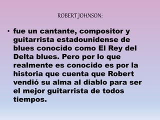 ROBERT JOHNSON:
• fue un cantante, compositor y
guitarrista estadounidense de
blues conocido como El Rey del
Delta blues. Pero por lo que
realmente es conocido es por la
historia que cuenta que Robert
vendió su alma al diablo para ser
el mejor guitarrista de todos
tiempos.
 