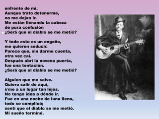 •
enfrente de mí.
Aunque trato detenerme,
no me dejan ir.
Me están llenando la cabeza
de pura confusión
¿Será que el diablo se me metió?
Y todo esto es un engaño,
me quieren seducir.
Parece que, sin darme cuenta,
otra vez caí.
Después abrí la novena puerta,
fue una tentación.
¿Será que el diablo se me metió?
Alguien que me salve.
Quiero salir de aquí,
irme a un lugar tan lejos.
No tengo idea a dónde ir.
Fue en una noche de luna llena,
todo se complicó;
sentí que el diablo se me metió.
Mi sueño terminó.
 