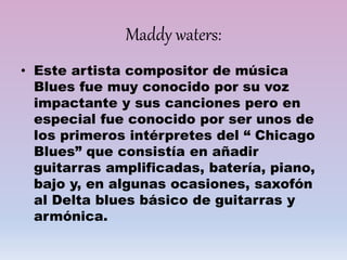 Maddy waters:
• Este artista compositor de música
Blues fue muy conocido por su voz
impactante y sus canciones pero en
especial fue conocido por ser unos de
los primeros intérpretes del “ Chicago
Blues” que consistía en añadir
guitarras amplificadas, batería, piano,
bajo y, en algunas ocasiones, saxofón
al Delta blues básico de guitarras y
armónica.
 