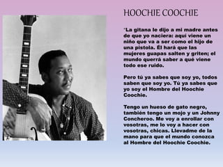 “La gitana le dijo a mi madre antes
de que yo naciera: aquí viene un
niño que va a ser como el hijo de
una pistola. Él hará que las
mujeres guapas salten y griten; el
mundo querrá saber a qué viene
todo ese ruido.
Pero tú ya sabes que soy yo, todos
saben que soy yo. Tú ya sabes que
yo soy el Hombre del Hoochie
Coochie.
Tengo un hueso de gato negro,
también tengo un mojo y un Johnny
Concheroo. Me voy a enrollar con
vosotras, me lo voy a hacer con
vosotras, chicas. Llevadme de la
mano para que el mundo conozca
al Hombre del Hoochie Coochie.
HOOCHIE COOCHIE
 