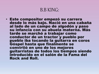 B.B KING:
• Este compositor empezó su carrera
desde lo más bajo. Nació en una cabaña
al lado de un campo de algodón y paso
su infancia con su abuela materna. Más
tarde se marchó a trabajar como
conductor de un tractor y pueblo por
pueblo iba tocando la guitarra en coros
Góspel hasta que finalmente se
convirtió en uno de los mejores
guitarristas de todos los tiempos siendo
introducido en el salón de la Fama del
Rock and Roll.
 