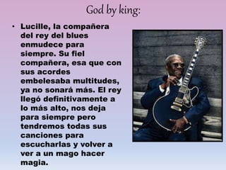 God by king:
• Lucille, la compañera
del rey del blues
enmudece para
siempre. Su fiel
compañera, esa que con
sus acordes
embelesaba multitudes,
ya no sonará más. El rey
llegó definitivamente a
lo más alto, nos deja
para siempre pero
tendremos todas sus
canciones para
escucharlas y volver a
ver a un mago hacer
magia.
 