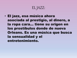 EL JAZZ:
• El jazz, esa música ahora
asociada al prestigio, al dinero, a
la ropa cara… tiene su origen en
los prostíbulos donde de nueva
Orleans. Es una música que busca
la sensualidad y el
entretenimiento.
 
