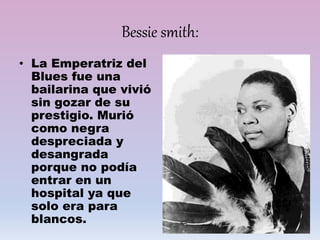 Bessie smith:
• La Emperatriz del
Blues fue una
bailarina que vivió
sin gozar de su
prestigio. Murió
como negra
despreciada y
desangrada
porque no podía
entrar en un
hospital ya que
solo era para
blancos.
 