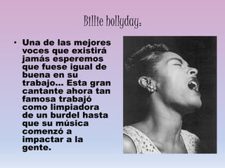 Billie hollyday:
• Una de las mejores
voces que existirá
jamás esperemos
que fuese igual de
buena en su
trabajo… Esta gran
cantante ahora tan
famosa trabajó
como limpiadora
de un burdel hasta
que su música
comenzó a
impactar a la
gente.
 