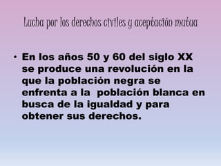 Lucha por los derechos civiles y aceptación mutua
• En los años 50 y 60 del siglo XX
se produce una revolución en la
que la población negra se
enfrenta a la población blanca en
busca de la igualdad y para
obtener sus derechos.
 