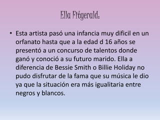 Ella Fitgerald:
• Esta artista pasó una infancia muy dificil en un
orfanato hasta que a la edad d 16 años se
presentó a un concurso de talentos donde
ganó y conoció a su futuro marido. Ella a
diferencia de Bessie Smith o Billie Holiday no
pudo disfrutar de la fama que su música le dio
ya que la situación era más igualitaria entre
negros y blancos.
 