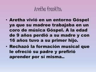Aretha franklin:
• Aretha vivió en un entorno Góspel
ya que su madree trabajaba en un
coro de música Góspel. A la edad
de 9 años perdió a su madre y con
16 años tuvo a su primer hijo.
• Rechazó la formación musical que
le ofreció su padre y prefirió
aprender por sí misma..
 