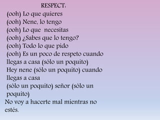 RESPECT:
(ooh) Lo que quieres
(ooh) Nene, lo tengo
(ooh) Lo que necesitas
(ooh) ¿Sabes que lo tengo?
(ooh) Todo lo que pido
(ooh) Es un poco de respeto cuando
llegas a casa (sólo un poquito)
Hey nene (sólo un poquito) cuando
llegas a casa
(sólo un poquito) señor (sólo un
poquito)
No voy a hacerte mal mientras no
estés.
 