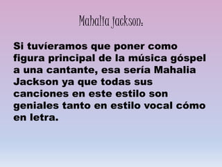 Mahalia jackson:
Si tuvíeramos que poner como
figura principal de la música góspel
a una cantante, esa sería Mahalia
Jackson ya que todas sus
canciones en este estilo son
geniales tanto en estilo vocal cómo
en letra.
 