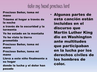 take my hand precious lord
Precioso Señor, toma mi
mano
Tráeme al hogar a través de
la noche
a través de la oscuridad y la
tormenta
Yo he estado en la montaña
Yo he visto la tierra
prometida
Precioso Señor, toma mi
mano
Precioso Señor, toma mi
mano
Lleva a este niño finalmente a
su hogar
donde la lucha y el dolor han
pasado
• Algunas partes de
esta canción están
incluidas en el
discurso que
Martin Luther King
dio en Washington
ante multitudes
que participaban
en la lucha por los
derechos civiles de
los hombres de
color.
 