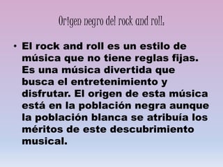 Origen negro del rock and roll:
• El rock and roll es un estilo de
música que no tiene reglas fijas.
Es una música divertida que
busca el entretenimiento y
disfrutar. El origen de esta música
está en la población negra aunque
la población blanca se atribuía los
méritos de este descubrimiento
musical.
 