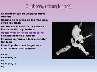 Chuck berry (johnny b. goode)
En el fondo sur de Luisiana nueva
Orleáns
Camino de regreso en las maderas,
entre los pinos
Allí estaba la cabaña de troncos
hecha de tierra y madera
Donde vivía un chico campesino
llamado Johnny B. Goode
Él nunca aprendió a leer o escribir
tan bien
Pero él podrá tocar la guitarra
como suena una campana
Ve ve
Ve Johnny ve
Ve
Ve Johnny ve
Ve
 