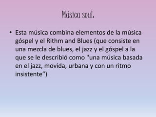 Música soul:
• Esta música combina elementos de la música
góspel y el Rithm and Blues (que consiste en
una mezcla de blues, el jazz y el góspel a la
que se le describió como "una música basada
en el jazz, movida, urbana y con un ritmo
insistente“)
 