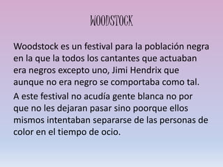 WOODSTOCK
Woodstock es un festival para la población negra
en la que la todos los cantantes que actuaban
era negros excepto uno, Jimi Hendrix que
aunque no era negro se comportaba como tal.
A este festival no acudía gente blanca no por
que no les dejaran pasar sino poorque ellos
mismos intentaban separarse de las personas de
color en el tiempo de ocio.
 