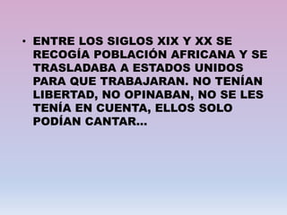 • ENTRE LOS SIGLOS XIX Y XX SE
RECOGÍA POBLACIÓN AFRICANA Y SE
TRASLADABA A ESTADOS UNIDOS
PARA QUE TRABAJARAN. NO TENÍAN
LIBERTAD, NO OPINABAN, NO SE LES
TENÍA EN CUENTA, ELLOS SOLO
PODÍAN CANTAR…
 