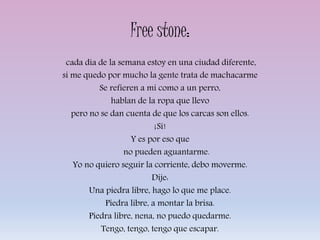 Free stone:
cada día de la semana estoy en una ciudad diferente,
si me quedo por mucho la gente trata de machacarme
Se refieren a mí como a un perro,
hablan de la ropa que llevo
pero no se dan cuenta de que los carcas son ellos.
¡Sí!
Y es por eso que
no pueden aguantarme.
Yo no quiero seguir la corriente, debo moverme.
Dije:
Una piedra libre, hago lo que me place.
Piedra libre, a montar la brisa.
Piedra libre, nena, no puedo quedarme.
Tengo, tengo, tengo que escapar.
 