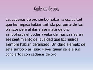 Cadenas de oro:
Las cadenas de oro simbolizaban la esclavitud
que los negros habían sufrido por parte de los
blancos pero al darle ese matiz de oro
simbolizaba el poder y valor de música negra y
ese sentimiento de igualdad que los negros
siempre habían defendido. Un claro ejemplo de
este símbolo es Isaac Hayes quien salía a sus
conciertos con cadenas de oro.
 