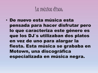 La música disco:
• De nuevo esta música esta
pensada para hacer disfrutar pero
lo que caracteriza este género es
que los DJ`s utilizaban dos platos
en vez de uno para alargar la
fiesta. Esta música se grababa en
Motown, una discográfica
especializada en música negra.
 