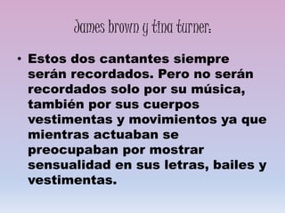 James brown y tina turner:
• Estos dos cantantes siempre
serán recordados. Pero no serán
recordados solo por su música,
también por sus cuerpos
vestimentas y movimientos ya que
mientras actuaban se
preocupaban por mostrar
sensualidad en sus letras, bailes y
vestimentas.
 