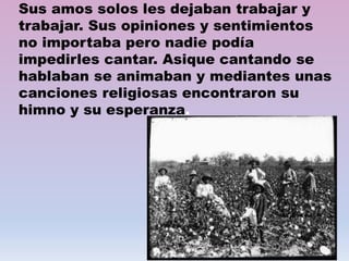 Sus amos solos les dejaban trabajar y
trabajar. Sus opiniones y sentimientos
no importaba pero nadie podía
impedirles cantar. Asique cantando se
hablaban se animaban y mediantes unas
canciones religiosas encontraron su
himno y su esperanza.
 