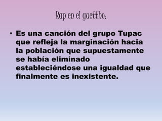Rap en el guettho:
• Es una canción del grupo Tupac
que refleja la marginación hacia
la población que supuestamente
se había eliminado
estableciéndose una igualdad que
finalmente es inexistente.
 