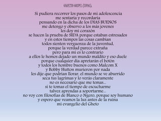 GHUETTO GOSPEL (TUPAC):
Si pudiera recorrer los pasos de mi adolescencia
me sentaria y recordaria
pensando en la dicha de los DIAS BUENOS
me detengo y observo a los más jovenes
les doy mi corazón
se hacen la prueba de SIDA porque estaban estresados
y en estos tiempos las cosas cambian
todos sienten verguenza de la juventud,
porque la verdad parece extraña
pero para mi es lo contrario
a ellos le hemos dejado un mundo maldito y eso duele
porque cualquier dia apretarán el botón
y todos los hombre buenos como Malcom X
y Bobby Hutton murieron por nada
les dije que podrian llorar, el mundo se ve aburrido
seca tus lagrimas y lo verás claramente
no es necesario que me temas...
si te tomas el tiempo de escucharme
talvez aprendas a soportarme...
no voy con filosofias de Blanco o Ngero, porque soy humano
y espero que veamos la luz antes de la ruina
mi evangelio del Gheto
 