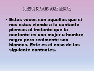 CUERPOS BLANCOS VOCES NEGRAS:
• Estas voces son aquellas que si
nos estas viendo a la cantante
piensas al instante que la
cantante es una mujer u hombre
negra pero realmente son
blancas. Este es el caso de las
siguiente cantantes.
 