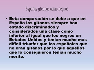 España: gitanos como negros
• Esta comparación se debe a que en
España los gitanos siempre han
estado discriminados y
considerados una clase como
inferior al igual que los negros en
Estados Unidos y tenían mucho mas
difícil triunfar que los españoles que
no eran gitanos por lo que aquellos
que lo consiguieron tenían mucho
merito.
 