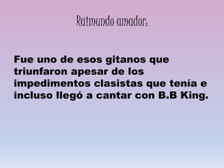 Raimundo amador:
Fue uno de esos gitanos que
triunfaron apesar de los
impedimentos clasistas que tenía e
incluso llegó a cantar con B.B King.
 