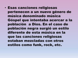 • Esas canciones religiosas
pertenecen a un nuevo género de
música denominado música
Góspel que intentaba acercar a la
población a Dios. En el caso de
población negra surgió un estilo
diferente de esta música en la
que las canciones religiosas
estaban mezcladas con otros
estilos como funk, rock, etc.
 