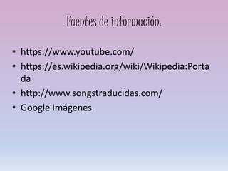Fuentes de información:
• https://www.youtube.com/
• https://es.wikipedia.org/wiki/Wikipedia:Porta
da
• http://www.songstraducidas.com/
• Google Imágenes
 