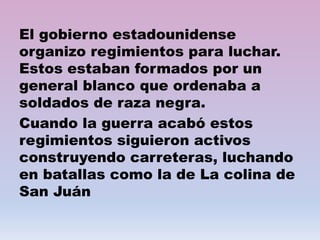 El gobierno estadounidense
organizo regimientos para luchar.
Estos estaban formados por un
general blanco que ordenaba a
soldados de raza negra.
Cuando la guerra acabó estos
regimientos siguieron activos
construyendo carreteras, luchando
en batallas como la de La colina de
San Juán
 