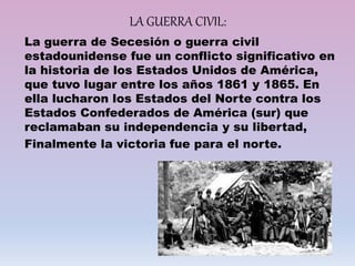 LA GUERRA CIVIL:
La guerra de Secesión o guerra civil
estadounidense fue un conflicto significativo en
la historia de los Estados Unidos de América,
que tuvo lugar entre los años 1861 y 1865. En
ella lucharon los Estados del Norte contra los
Estados Confederados de América (sur) que
reclamaban su independencia y su libertad,
Finalmente la victoria fue para el norte.
 