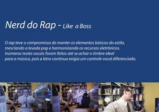 Nerd do Rap - Like a Boss
O rap teve o compromisso de manter os elementos básicos do estilo,
mesclando a levada pop e harmonizando os recursos eletrônicos.
Inúmeros testes vocais foram feitos até se achar o timbre ideal
para a música, pois a letra contínua exigia um controle vocal diferenciado.