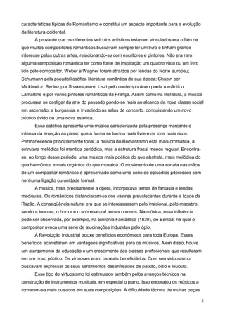 2
características típicas do Romantismo e constitui um aspecto importante para a evolução
da literatura ocidental.
A prova de que os diferentes veículos artísticos estavam vinculados era o fato de
que muitos compositores românticos buscavam sempre ler um livro e tinham grande
interesse pelas outras artes, relacionando-se com escritores e pintores. Não era raro
alguma composição romântica ter como fonte de inspiração um quadro visto ou um livro
lido pelo compositor. Weber e Wagner foram atraídos por lendas do Norte europeu;
Schumann pela pseudofilosófica literatura romântica de sua época; Chopin por
Mickiewicz; Berlioz por Shakespeare; Liszt pelo contemporâneo poeta romântico
Lamartine e por vários pintores românticos da França. Assim como na literatura, a música
procurava se desligar da arte do passado pondo-se mais ao alcance da nova classe social
em ascensão, a burguesia, e invadindo as salas de concerto, conquistando um novo
público ávido de uma nova estética.
Essa estética apresenta uma música caracterizada pela presença marcante e
intensa da emoção ao passo que a forma se tornou mais livre e os tons mais ricos.
Permanecendo principalmente tonal, a música do Romantismo está mais cromática, a
estrutura melódica foi mantida periódica, mas a estrutura frasal menos regular. Encontra-
se, ao longo desse período, uma música mais poética do que abstrata, mais melódica do
que harmônica e mais orgânica do que mosaica. O movimento de uma sonata nas mãos
de um compositor romântico é apresentado como uma serie de episódios pitorescos sem
nenhuma ligação ou unidade formal.
A música, mais precisamente a ópera, incorporava temas de fantasia e lendas
medievais. Os românticos distanciaram-se dos valores prevalecentes durante a Idade da
Razão. A conseqüência natural era que se interessassem pelo irracional, pelo macabro,
sendo a loucura, o horror e o sobrenatural temas comuns. Na música, essa influência
pode ser observada, por exemplo, na Sinfonia Fantástica (1830), de Berlioz, na qual o
compositor evoca uma série de alucinações induzidas pelo ópio.
A Revolução Industrial trouxe benefícios econômicos para toda Europa. Esses
benefícios acarretaram em vantagens significativas para os músicos. Além disso, houve
um alargamento da educação e um crescimento das classes profissionais que resultaram
em um novo público. Os virtuoses eram os reais beneficiários. Com seu virtuosismo
buscavam expressar os seus sentimentos desenfreados de paixão, ódio e loucura.
Esse tipo de virtuosismo foi estimulado também pelos avanços técnicos na
construção de instrumentos musicais, em especial o piano. Isso encorajou os músicos a
tornarem-se mais ousados em suas composições. A dificuldade técnica de muitas peças
 