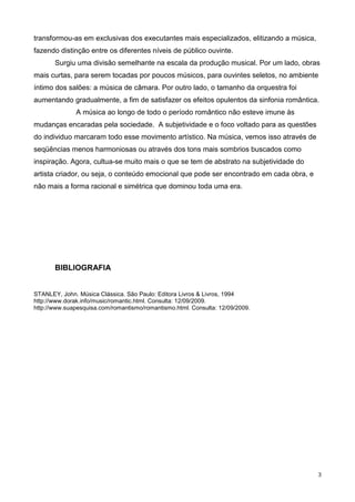 3
transformou-as em exclusivas dos executantes mais especializados, elitizando a música,
fazendo distinção entre os diferentes níveis de público ouvinte.
Surgiu uma divisão semelhante na escala da produção musical. Por um lado, obras
mais curtas, para serem tocadas por poucos músicos, para ouvintes seletos, no ambiente
íntimo dos salões: a música de câmara. Por outro lado, o tamanho da orquestra foi
aumentando gradualmente, a fim de satisfazer os efeitos opulentos da sinfonia romântica.
A música ao longo de todo o período romântico não esteve imune às
mudanças encaradas pela sociedade. A subjetividade e o foco voltado para as questões
do individuo marcaram todo esse movimento artístico. Na música, vemos isso através de
seqüências menos harmoniosas ou através dos tons mais sombrios buscados como
inspiração. Agora, cultua-se muito mais o que se tem de abstrato na subjetividade do
artista criador, ou seja, o conteúdo emocional que pode ser encontrado em cada obra, e
não mais a forma racional e simétrica que dominou toda uma era.
BIBLIOGRAFIA
STANLEY, John. Música Clássica. São Paulo: Editora Livros & Livros, 1994
http://www.dorak.info/music/romantic.html. Consulta: 12/09/2009.
http://www.suapesquisa.com/romantismo/romantismo.html. Consulta: 12/09/2009.
 