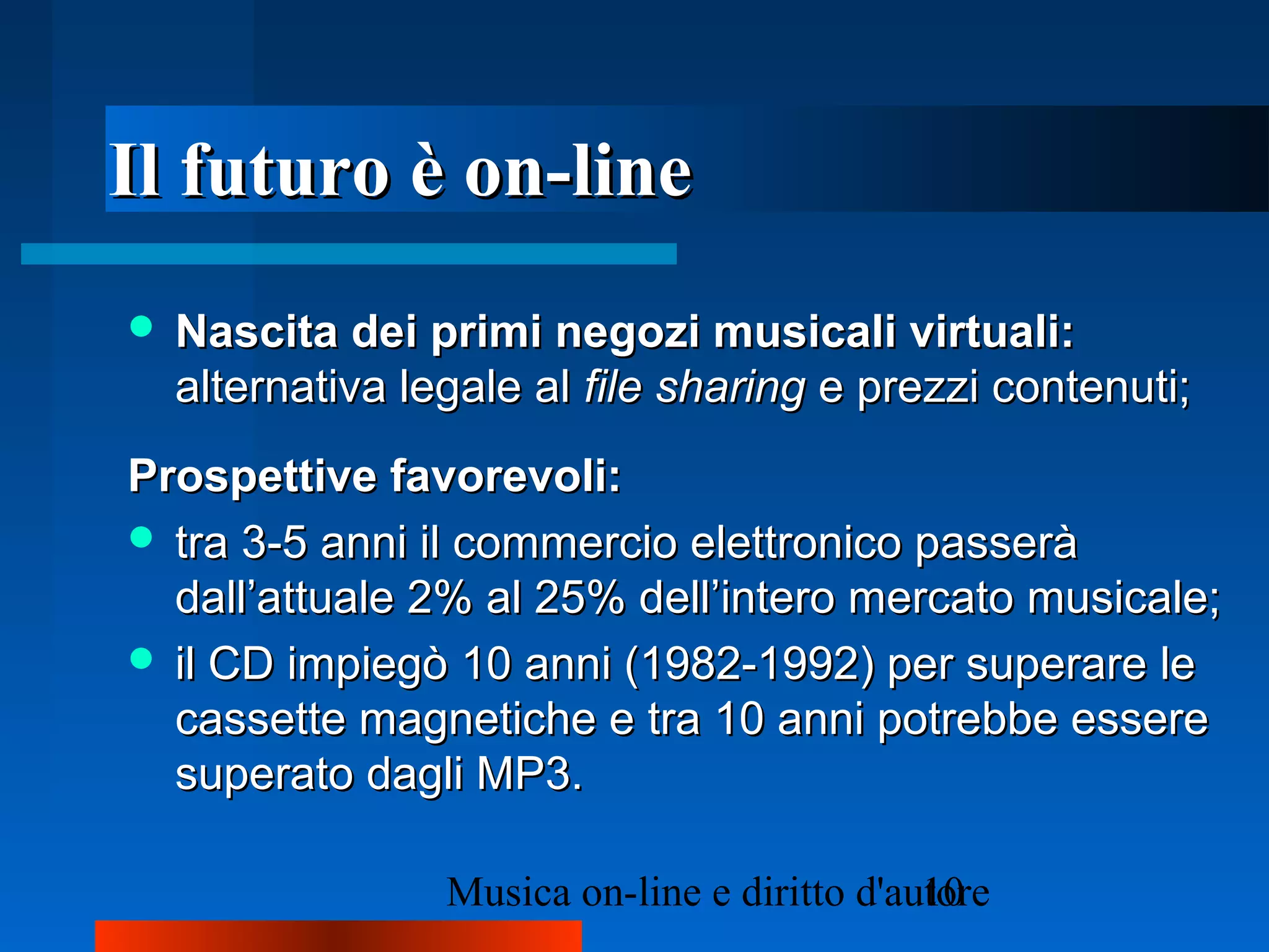 Il futuro è on-lineIl futuro è on-line
 Nascita dei primi negozi musicali virtuali:Nascita dei primi negozi musicali virtuali:
alternativa legale alalternativa legale al file sharingfile sharing e prezzi contenuti;e prezzi contenuti;
Prospettive favorevoli:Prospettive favorevoli:
 tra 3-5 anni il commercio elettronico passeràtra 3-5 anni il commercio elettronico passerà
dall’attuale 2% al 25% dell’intero mercato musicale;dall’attuale 2% al 25% dell’intero mercato musicale;
 il CD impiegò 10 anni (1982-1992) per superare leil CD impiegò 10 anni (1982-1992) per superare le
cassette magnetiche e tra 10 anni potrebbe esserecassette magnetiche e tra 10 anni potrebbe essere
superato dagli MP3.superato dagli MP3.
 