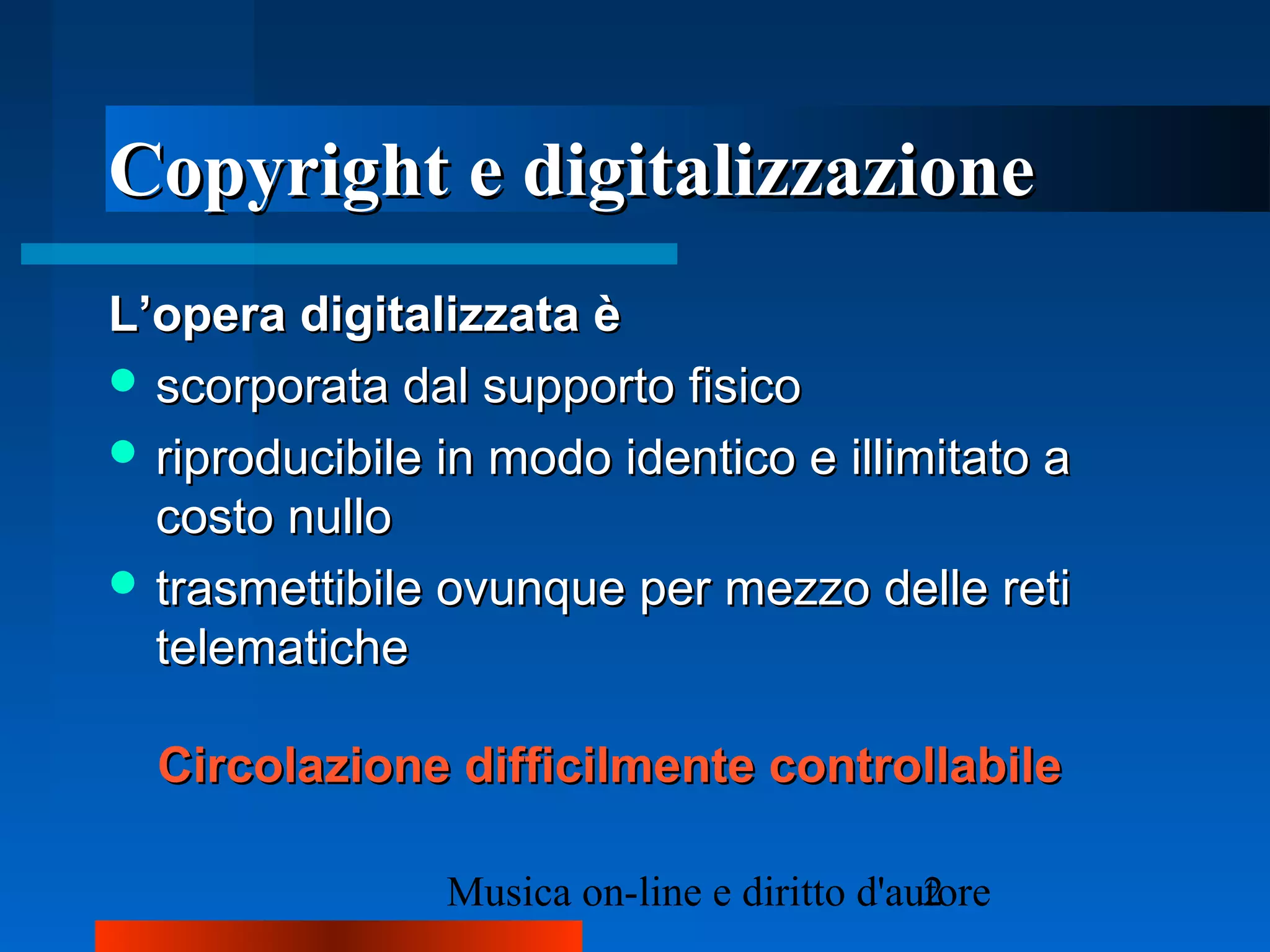 Copyright e digitalizzazioneCopyright e digitalizzazione
L’opera digitalizzata èL’opera digitalizzata è
 scorporata dal supporto fisicoscorporata dal supporto fisico
 riproducibile in modo identico e illimitato ariproducibile in modo identico e illimitato a
costo nullocosto nullo
 trasmettibile ovunque per mezzo delle retitrasmettibile ovunque per mezzo delle reti
telematichetelematiche
Circolazione difficilmente controllabileCircolazione difficilmente controllabile
 