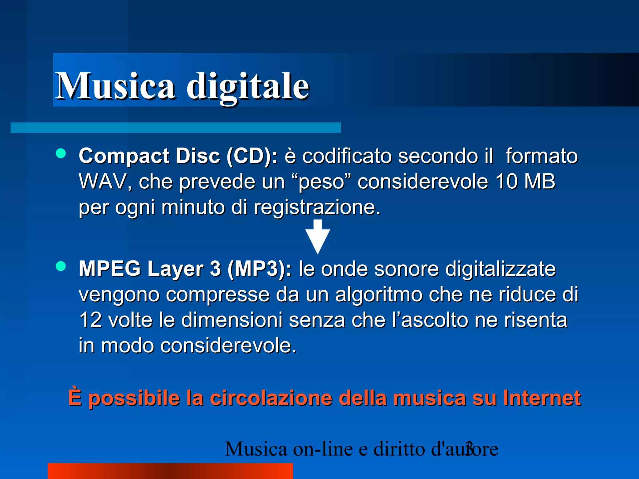 Musica digitaleMusica digitale
 Compact Disc (CD):Compact Disc (CD): è codificato secondo ilè codificato secondo il formatoformato
WAV, che prevede un “peso” considerevole 10 MBWAV, che prevede un “peso” considerevole 10 MB
per ogni minuto di registrazione.per ogni minuto di registrazione.
 MPEG Layer 3 (MP3):MPEG Layer 3 (MP3): le onde sonore digitalizzatele onde sonore digitalizzate
vengono compresse da un algoritmo che ne riduce divengono compresse da un algoritmo che ne riduce di
12 volte le dimensioni senza che l’ascolto ne risenta12 volte le dimensioni senza che l’ascolto ne risenta
in modo considerevole.in modo considerevole.
È possibile la circolazione della musica su InternetÈ possibile la circolazione della musica su Internet
 
