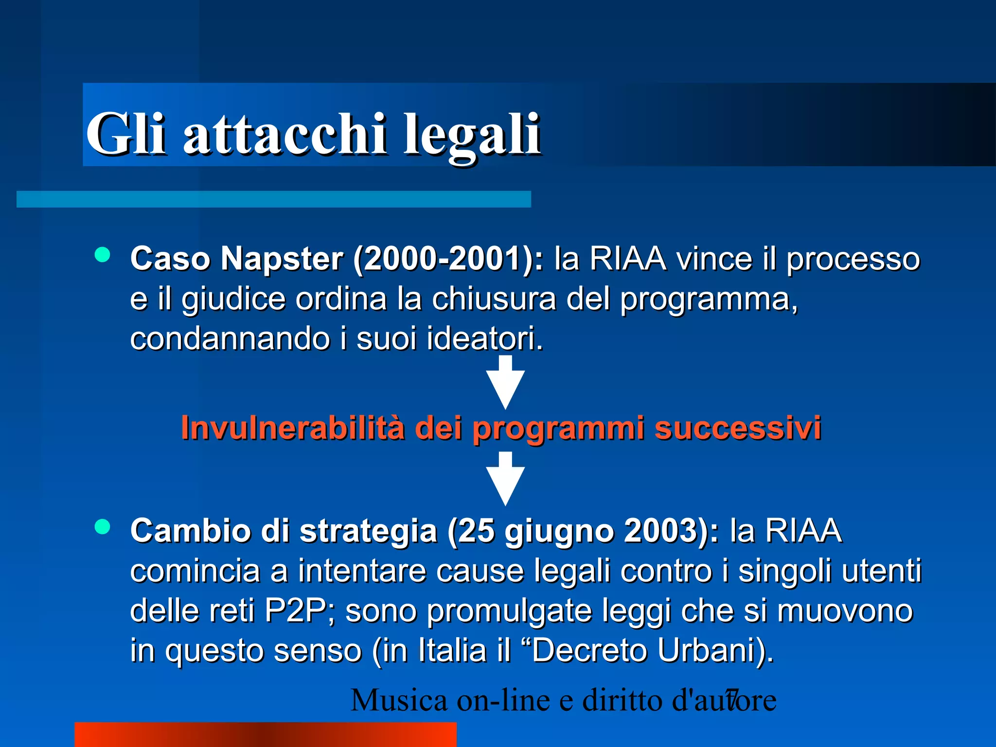 Gli attacchi legaliGli attacchi legali
 Caso Napster (2000-2001):Caso Napster (2000-2001): la RIAA vince il processola RIAA vince il processo
e il giudice ordina la chiusura del programma,e il giudice ordina la chiusura del programma,
condannando i suoi ideatori.condannando i suoi ideatori.
 Cambio di strategia (25 giugno 2003):Cambio di strategia (25 giugno 2003): la RIAAla RIAA
comincia a intentare cause legali contro i singoli utenticomincia a intentare cause legali contro i singoli utenti
delle reti P2P; sono promulgate leggi che si muovonodelle reti P2P; sono promulgate leggi che si muovono
in questo senso (in Italia il “Decreto Urbani).in questo senso (in Italia il “Decreto Urbani).
Invulnerabilità dei programmi successiviInvulnerabilità dei programmi successivi
 