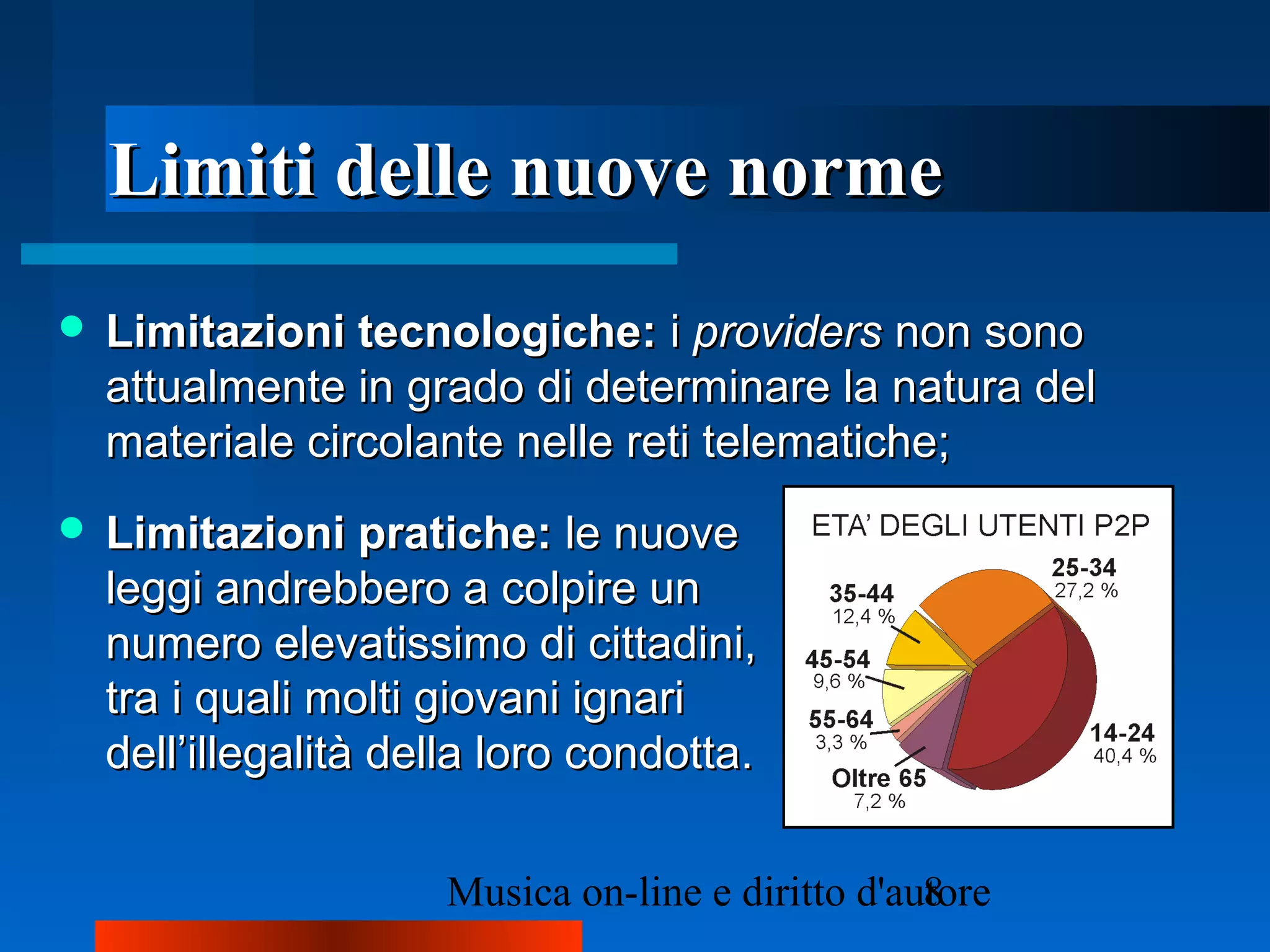 Limiti delle nuove normeLimiti delle nuove norme
 Limitazioni tecnologiche:Limitazioni tecnologiche: ii providersproviders non sononon sono
attualmente in grado di determinare la natura delattualmente in grado di determinare la natura del
materiale circolante nelle reti telematiche;materiale circolante nelle reti telematiche;
 Limitazioni pratiche:Limitazioni pratiche: le nuovele nuove
leggi andrebbero a colpire unleggi andrebbero a colpire un
numero elevatissimo di cittadini,numero elevatissimo di cittadini,
tra i quali molti giovani ignaritra i quali molti giovani ignari
dell’illegalità della loro condotta.dell’illegalità della loro condotta.
 