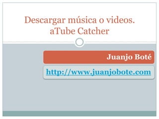 Juanjo Boté
http://www.juanjobote.com
Descargar música o videos con
aTube Catcher
 