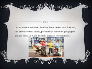La idea principal es incluir a los niños de 0 a 10 años hacia la musica,
y su entorno cultural y social, por medio de actividades pedagogicas
que les permita un mejor desarrollo cognitivo y comunicativo.
 