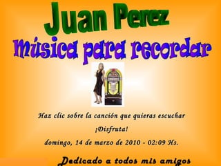 Haz clic sobre la canción que quieras escuchar ¡Disfruta! domingo, 14 de marzo de 2010 - 02:09 Hs. Música para recordar Dedicado a todos mis amigos  Juan Perez 