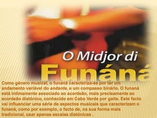 Como género musical, o funaná caracteriza-se por ter um andamento variável do andante, e um compasso binário. O funaná está intimamente associado ao acordeão, mais precisamente ao acordeão diatónico, conhecido em Cabo Verde por gaita. Este facto vai influenciar uma série de aspectos musicais que caracterizam o funaná, como por exemplo, o facto de, na sua forma mais tradicional, usar apenas escalas diatónicas .