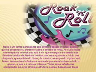 Rock é um termo abrangente que define o género musical popular  que se desenvolveu durante e após a década de 1950. As suas raízes encontram-se no rock androll, e no  que emergiu e se definiu nos Estados Unidos da América no final dos anos quarenta e início dos cinquenta, que evoluiu do blues, da música country e do rhythmand blues, entre outras influências musicais que ainda incluem o folk, o gospel, o jazz e a música clássica. Todas estas influências combinadas em uma simples estrutura musical baseada no blues 