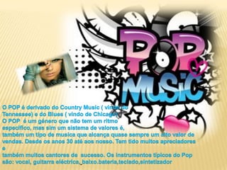 O POP é derivado do CountryMusic ( vindo doTennessee) e do Blues ( vindo de Chicago) O POP  é um género que não tem um ritmoespecifico, mas sim um sistema de valores é,também um tipo de musica que alcança quase sempre um alto valor de vendas. Desde os anos 30 até aos nosso. Tem tido muitos apreciadores etambém muitos cantores de  sucesso. Os instrumentos típicos do Pop são: vocal, guitarra eléctrica,baixo.bateria,teclado,sintetizador