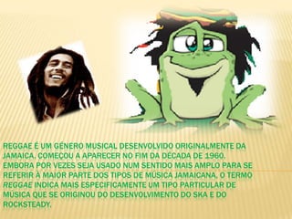 Reggae é um género musical desenvolvido originalmente da Jamaica. Começou a aparecer no fim da década de 1960. Embora por vezes seja usado num sentido mais amplo para se referir à maior parte dos tipos de música jamaicana, o termo reggae indica mais especificamente um tipo particular de música que se originou do desenvolvimento do ska e do rocksteady.