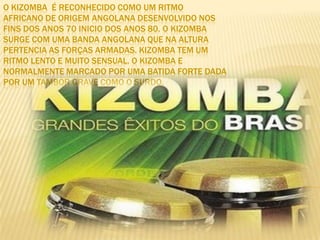 O Kizomba  é reconhecido como um ritmoafricano de origem angolana desenvolvido nosfins dos anos 70 inicio dos anos 80. O Kizombasurge com uma banda angolana que na alturapertencia as forças armadas. Kizomba tem umritmo lento e muito sensual. O Kizomba enormalmente marcado por uma batida forte dadapor um tambor grave como o surdo.  